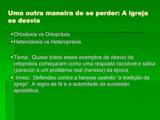 Uma outra maneira de se perder: A igreja
se desvia
Ortodoxia vs Ortopráxis
Heterodoxia vs Heteropráxis
Tema: Quase todos esses exemplos de desvio de
ortopráxis começaram como uma resposta razoável e sábia
(parecia) a um problema real (heresia) da época.
 Irineu: Defendeu contra a heresia usando “a tradição da
igreja”. A regra da fé e a autoridade da sucessão
apostólica.
 