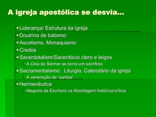A igreja apostólica se desvia…
Liderança/ Estrutura da igreja
Doutrina de batismo
Ascetismo, Monaquismo
Credos
Sacerdotalism/Sacerdócio clero e leigos
A Ceia do Senhor se torna um sacrificio
Sacramentalismo: Liturgia, Calendário da igreja
A veneração de “santos”
Hermenêutica
Alegoria da Escritura vs Abordagem histórica/crítica
 