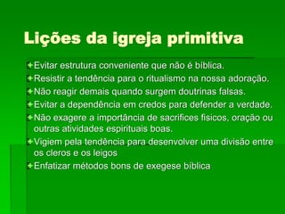 Lições da igreja primitiva
Evitar estrutura conveniente que não é bíblica.
Resistir a tendência para o ritualismo na nossa adoração.
Não reagir demais quando surgem doutrinas falsas.
Evitar a dependência em credos para defender a verdade.
Não exagere a importância de sacrifices fisicos, oração ou
outras atividades espirituais boas.
Vigiem pela tendência para desenvolver uma divisão entre
os cleros e os leigos
Enfatizar métodos bons de exegese bíblica
 