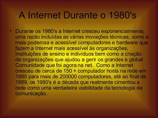 A Internet Durante o 1980's  Durante os 1980's a Internet cresceu exponencialmente, uma razão incluídas as várias inovações técnicas, como a mais poderosa e acessível computadores e hardware que fazem a Internet mais acessível às organizações, instituições de ensino e indivíduos bem como a criação de organizações que ajudou a gerir os grandes e global Comunidade que foi agora na net.  Como a Internet cresceu de cerca de 150 + computador hosts na rede em 1980 para mais de 200000 computadores, até ao final de 1989, os 1980's é a década que realmente cimentou a rede como uma verdadeira viabilidade da tecnologia da comunicação.  