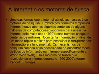 A Internet e os motores de busca  Uma das formas que a internet atingiu as massas é com motores de pesquisa.  Embora nos primeiros tempos da Internet, houve apenas algumas centenas de alguns milhares de computadores disponíveis para acesso à Internet, pelo muito cedo 1990's esse número chegou a centenas de milhares.  Com tanta informação on-line, de um modo rápido e eficaz para pesquisar e recuperar essa informação era fundamental.  Os mecanismos de pesquisa cumpriu essa necessidade de encontrar todos os tipos de informação na Internet (especificamente a World Wide Web).  Dois motores de busca que revolucionou a Internet durante o 1990 2000's foram Yahoo!  E Google.  