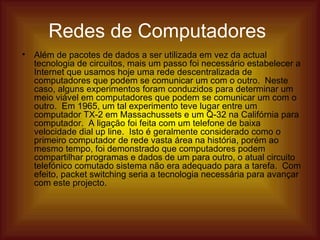 Redes de Computadores   Além de pacotes de dados a ser utilizada em vez da actual tecnologia de circuitos, mais um passo foi necessário estabelecer a Internet que usamos hoje uma rede descentralizada de computadores que podem se comunicar um com o outro.  Neste caso, alguns experimentos foram conduzidos para determinar um meio viável em computadores que podem se comunicar um com o outro.  Em 1965, um tal experimento teve lugar entre um computador TX-2 em Massachussets e um Q-32 na Califórnia para computador.  A ligação foi feita com um telefone de baixa velocidade dial up line.  Isto é geralmente considerado como o primeiro computador de rede vasta área na história, porém ao mesmo tempo, foi demonstrado que computadores podem compartilhar programas e dados de um para outro, o atual circuito telefónico comutado sistema não era adequado para a tarefa.  Com efeito, packet switching seria a tecnologia necessária para avançar com este projecto.  