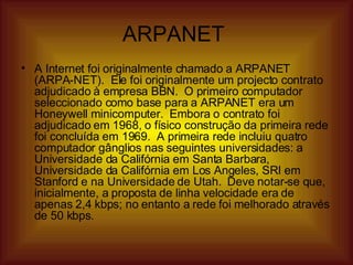 ARPANET  A Internet foi originalmente chamado a ARPANET (ARPA-NET).  Ele foi originalmente um projecto contrato adjudicado à empresa BBN.  O primeiro computador seleccionado como base para a ARPANET era um Honeywell minicomputer.  Embora o contrato foi adjudicado em 1968, o físico construção da primeira rede foi concluída em 1969.  A primeira rede incluiu quatro computador gânglios nas seguintes universidades: a Universidade da Califórnia em Santa Barbara, Universidade da Califórnia em Los Angeles, SRI em Stanford e na Universidade de Utah.  Deve notar-se que, inicialmente, a proposta de linha velocidade era de apenas 2,4 kbps; no entanto a rede foi melhorado através de 50 kbps.  