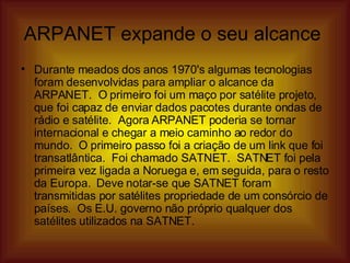 ARPANET expande o seu alcance  Durante meados dos anos 1970's algumas tecnologias foram desenvolvidas para ampliar o alcance da ARPANET.  O primeiro foi um maço por satélite projeto, que foi capaz de enviar dados pacotes durante ondas de rádio e satélite.  Agora ARPANET poderia se tornar internacional e chegar a meio caminho ao redor do mundo.  O primeiro passo foi a criação de um link que foi transatlântica.  Foi chamado SATNET.  SATNET foi pela primeira vez ligada a Noruega e, em seguida, para o resto da Europa.  Deve notar-se que SATNET foram transmitidas por satélites propriedade de um consórcio de países.  Os E.U. governo não próprio qualquer dos satélites utilizados na SATNET.  