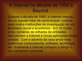A Internet na década de 1990 e Beyond  Durante a década de 1990, a Internet cresceu de um popular meio de comunicação conduta para muitos instituições de investigação de um fenómeno social e económico.  Em 10 curtos anos, centenas de milhares de entidades descobriram a Internet e novas aplicações foram criadas.  Com o advento da casa ainda mais poderosos computadores, software, tecnologia, etc. finalmente a Internet começou a atingir o seu verdadeiro potencial.  