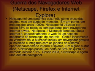 Netscape foi uma potência casa, não só no preço das acções, mas em quota de mercado.  Em um ponto, em meados dos anos 1990's, Netscape foi utilizado por quase 85% de todos os computadores para navegar na Internet e web.  Na época, a Microsoft percebeu que a Internet e, especificamente, a web foi um aspecto importante da tecnologia de controle.  Com o lançamento do Windows 98, a Microsoft incluiu um navegador gratuito já instalado e integrado com as janelas do sistema operacional chamado Internet Explorer.  Em alguns curtos anos, o Netscape passou de perto de 85% de quota de mercado inferior a 1%.  Desde 2003, o Netscape é agora uma defunta navegador.  Guerra dos Navegadores Web (Netscape, Firefox e Internet Explore)  