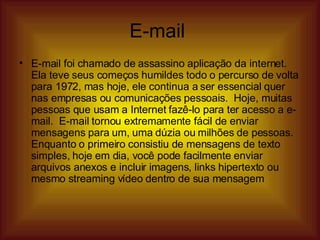 E-mail  E-mail foi chamado de assassino aplicação da internet.  Ela teve seus começos humildes todo o percurso de volta para 1972, mas hoje, ele continua a ser essencial quer nas empresas ou comunicações pessoais.  Hoje, muitas pessoas que usam a Internet fazê-lo para ter acesso a e-mail.  E-mail tornou extremamente fácil de enviar mensagens para um, uma dúzia ou milhões de pessoas.  Enquanto o primeiro consistiu de mensagens de texto simples, hoje em dia, você pode facilmente enviar arquivos anexos e incluir imagens, links hipertexto ou mesmo streaming vídeo dentro de sua mensagem  