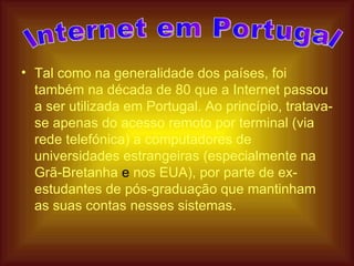 Tal como na generalidade dos países, foi também na década de 80 que a Internet passou a ser utilizada em Portugal. Ao princípio, tratava-se apenas do acesso remoto por terminal (via rede telefónica) a computadores de universidades estrangeiras (especialmente na Grã-Bretanha  e  nos EUA), por parte de ex-estudantes de pós-graduação que mantinham as suas contas nesses sistemas.  Internet em Portugal  