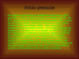 Início precoce As origens da Internet na realidade remontam a 1957, quando a União Soviética lançou o satélite Sputnik.  Os E.U. governo foi extremamente preocupado com o facto de os russos teriam militarizar espaço ou criar outras armas de alta tecnologia militar, que ameaçam a segurança dos Estados Unidos.  Uma das respostas ao lançamento do Sputnik foi a criação da ARPA (Agência de Projectos de Pesquisa Avançada) agora conhecido como DARPA (Agência de Projectos de Pesquisa Avançada da Defesa).  Este organismo foi criado no âmbito do Departamento de Defesa para tentar criar novas tecnologias que podem ter aplicações militares de alta tecnologia, esperamos dar os E.U. a liderança na corrida armamentista contra a União Soviética.  