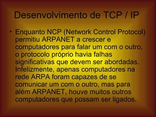 Desenvolvimento de TCP / IP  Enquanto NCP (Network Control Protocol) permitiu ARPANET a crescer e computadores para falar um com o outro, o protocolo próprio havia falhas significativas que devem ser abordadas.  Infelizmente, apenas computadores na rede ARPA foram capazes de se comunicar um com o outro, mas para além ARPANET, houve muitos outros computadores que possam ser ligados.  