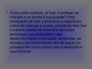Como pode começar, já hoje, a proteger as crianças e os jovens à sua guarda? Para começarem já hoje, a promover a segurança online de crianças e jovens, permitindo-lhes tirar o máximo partido da Internet e de outras tecnologias que potenciam o seu desenvolvimento e educação, as famílias, as escolas e as comunidades têm de seguir um processo em cinco passos que já demonstrou que funciona:  