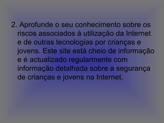 2. Aprofunde o seu conhecimento sobre os riscos associados à utilização da Internet e de outras tecnologias por crianças e jovens. Este site está cheio de informação e é actualizado regularmente com informação detalhada sobre a segurança de crianças e jovens na Internet.  