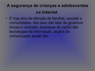 A segurança de crianças e adolescentes na Internet   É hoje alvo da atenção de famílias, escolas e comunidades. Isto para não falar de governos (locais e centrais), empresas do sector das tecnologias de informação, órgãos de comunicação social, etc. 