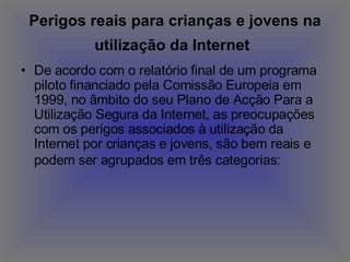 Perigos reais para crianças e jovens na utilização da Internet   De acordo com o relatório final de um programa piloto financiado pela Comissão Europeia em 1999, no âmbito do seu Plano de Acção Para a Utilização Segura da Internet, as preocupações com os perigos associados à utilização da Internet por crianças e jovens, são bem reais e podem ser agrupados em três categorias:   