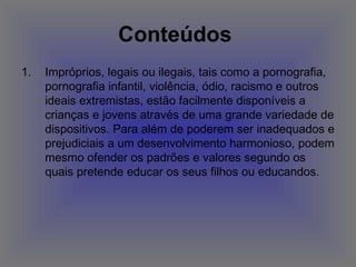 Conteúdos   Impróprios, legais ou ilegais, tais como a pornografia, pornografia infantil, violência, ódio, racismo e outros ideais extremistas, estão facilmente disponíveis a crianças e jovens através de uma grande variedade de dispositivos. Para além de poderem ser inadequados e prejudiciais a um desenvolvimento harmonioso, podem mesmo ofender os padrões e valores segundo os quais pretende educar os seus filhos ou educandos.  