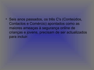 Seis anos passados, os três C's (Conteúdos, Contactos e Comércio) apontados como as maiores ameaças à segurança online de crianças e jovens, precisam de ser actualizados para incluir:  