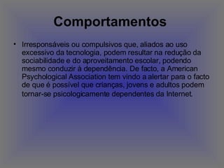 Comportamentos   Irresponsáveis ou compulsivos que, aliados ao uso excessivo da tecnologia, podem resultar na redução da sociabilidade e do aproveitamento escolar, podendo mesmo conduzir à dependência. De facto, a American Psychological Association tem vindo a alertar para o facto de que é possível que crianças, jovens e adultos podem tornar-se psicologicamente dependentes da Internet.   