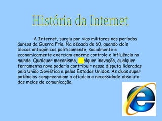 A Internet, surgiu por vias militares nos períodos áureos da Guerra Fria. Na década de 60, quando dois blocos antagónicos politicamente, socialmente e economicamente exerciam enorme controle e influência no mundo. Qualquer mecanismo, qualquer inovação, qualquer ferramenta nova poderia contribuir nessa disputa lideradas pela União Soviética e pelos Estados Unidos. As duas super potências compreendiam a eficácia e necessidade absoluta dos meios de comunicação.  História da Internet 