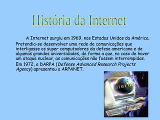 A Internet surgiu em 1969, nos Estados Unidos da América.  Pretendia-se desenvolver uma rede de comunicações que interligasse os super computadores da defesa americana e de algumas grandes universidades, de forma a que, no caso de haver um ataque nuclear, as comunicações não fossem interrompidas.  Em 1972, a DARPA ( Defense Advanced Research Projects Agency ) apresentou a ARPANET. História da Internet 