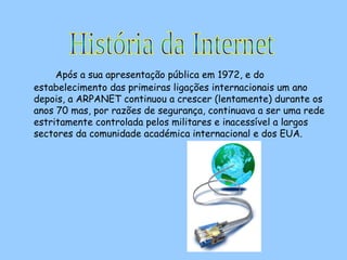 Após a sua apresentação pública em 1972, e do estabelecimento das primeiras ligações internacionais um ano depois, a ARPANET continuou a crescer (lentamente) durante os anos 70 mas, por razões de segurança, continuava a ser uma rede estritamente controlada pelos militares e inacessível a largos sectores da comunidade académica internacional e dos EUA.  História da Internet 