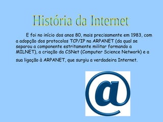 E foi no início dos anos 80, mais precisamente em 1983, com a adopção dos protocolos TCP/IP na ARPANET (da qual se separou a componente estritamente militar formando a MILNET), a criação da CSNet (Computer Science Network) e a sua ligação à ARPANET, que surgiu a verdadeira Internet.   História da Internet 