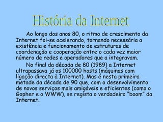 Ao longo dos anos 80, o ritmo de crescimento da Internet foi-se acelerando, tornando necessária a existência e funcionamento de estruturas de coordenação e cooperação entre o cada vez maior número de redes e operadores que a integravam.  No final da década de 80 (1989) a Internet ultrapassava já os 100000 hosts (máquinas com ligação directa à Internet). Mas é nesta primeira metade da década de 90 que, com o desenvolvimento de novos serviços mais amigáveis e eficientes (como o Gopher e o WWW), se regista o verdadeiro “boom” da Internet.  História da Internet 