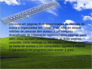Consiste em páginas Web denominadas de motores de busca e organizadas em "sites" Web. Através destas milhões de pessoas têm acesso a um conjunto diversificado de informação contidos netas páginas, para além disso também podem construir as suas páginas pessoais, como weblogs ou até mesmo conversar. para tal basta ter acesso a um computador, ligados á internet e que possua um programa para aceder à www.  