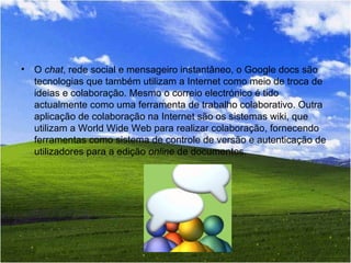 O  chat , rede social e mensageiro instantâneo, o Google docs são tecnologias que também utilizam a Internet como meio de troca de ideias e colaboração. Mesmo o correio electrónico é tido actualmente como uma ferramenta de trabalho colaborativo. Outra aplicação de colaboração na Internet são os sistemas wiki, que utilizam a World Wide Web para realizar colaboração, fornecendo ferramentas como sistema de controle de versão e autenticação de utilizadores para a edição  online  de documentos. 