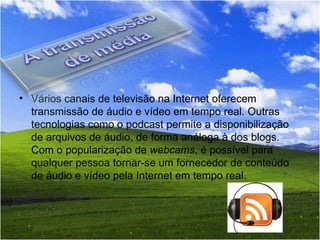 Vários canais de televisão na Internet oferecem transmissão de áudio e vídeo em tempo real. Outras tecnologias como o podcast permite a disponibilização de arquivos de áudio, de forma análoga à dos blogs. Com o popularização de  webcams , é possível para qualquer pessoa tornar-se um fornecedor de conteúdo de áudio e vídeo pela Internet em tempo real. 
