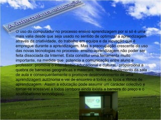 O uso do computador no processo ensino aprendizagem por si só é uma mais valia desde que seja usado no sentido de optimizar a aprendizagem através da criatividade, do trabalho em equipa e da inovação que é empregue durante a aprendizagem. Mas a preocupação crescente do uso das novas tecnologias no processo  ensino-aprendizagem não poder ser feita dissociada da Internet. Esta constitui uma ferramenta muito importante, na medida que  potencia a comunicação entre aluno e professor, promove o intercâmbio educacional e cultural,  proporciona a quebra de barreiras geográficas e materiais, remove o isolamento da sala de aula e consequentemente o promove desenvolvimento de uma aprendizagem autónoma e vai de encontro a todos os tipos e ritmos de aprendizagem.  Assim a educação pode assumir um carácter colectivo e tornar-se acessível a todos (embora ainda exista a barreira do preço e o analfabetismo tecnológico). 