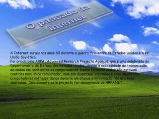 A Internet surgiu nos anos 60 durante a guerra-fria entre os Estados Unidos e a ex-União Soviética. Foi criada pela ARPA (Advenced Research Projects Agency), que é uma subdivisão do Departamento de Defesa dos Estados Unidos, devido à necessidade de transmissão de dados em rede entre os computadores. Desta forma os dados não estavam contidos num único computador, mas sim dispersos  em redes e caso alguns dos computadores sofresse danos durante um ataque a informação não era toda destruída.  Inicialmente este projecto for denominado de ARPANET  . 