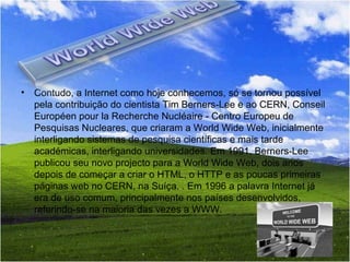 Contudo, a Internet como hoje conhecemos, só se tornou possível pela contribuição do cientista Tim Berners-Lee e ao CERN, Conseil Européen pour la Recherche Nucléaire - Centro Europeu de Pesquisas Nucleares, que criaram a World Wide Web, inicialmente interligando sistemas de pesquisa científicas e mais tarde académicas, interligando universidades. Em 1991, Berners-Lee publicou seu novo projecto para a World Wide Web, dois anos depois de começar a criar o HTML, o HTTP e as poucas primeiras páginas web no CERN, na Suíça. . Em 1996 a palavra Internet já era de uso comum, principalmente nos países desenvolvidos, referindo-se na maioria das vezes a WWW.  