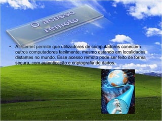 A Internet permite que utilizadores de computadores conectem outros computadores facilmente, mesmo estando em localidades distantes no mundo. Esse acesso remoto pode ser feito de forma segura, com autenticação e criptografia de dados.  