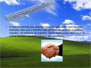 A Internet permite que diversas pessoas colaborem num texto por exemplo, sem que o trabalho seja apagado ou anulado e onde se mantém  um histórico do trabalho. Deste modo todos vêm o que os outros fizeram  e podem trabalhar em simultâneo. 