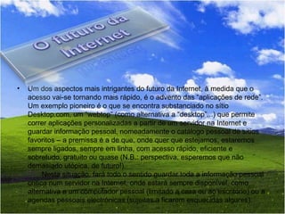 Um dos aspectos mais intrigantes do futuro da Internet, à medida que o acesso vai-se tornando mais rápido, é o advento das “aplicações de rede”. Um exemplo pioneiro é o que se encontra substanciado no sítio Desktop.com, um “webtop” (como alternativa a “desktop”...) que permite correr aplicações personalizadas a partir de um servidor na Internet e guardar informação pessoal, nomeadamente o catálogo pessoal de sítios favoritos – a premissa é a de que, onde quer que estejamos, estaremos sempre ligados, sempre em linha, com acesso rápido, eficiente e sobretudo, gratuito ou quase (N.B.: perspectiva, esperemos que não demasiado utópica, de futuro!).        Nesta situação, fará todo o sentido guardar toda a informação pessoal crítica num servidor na Internet, onde estará sempre disponível, como alternativa a um computador pessoal (limitado a casa ou ao escritório) ou a agendas pessoais electrónicas (sujeitas a ficarem esquecidas algures).           