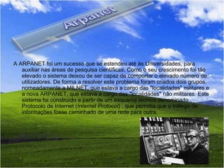 A ARPANET foi um sucesso que se estendeu até às Universidades, para auxiliar nas áreas de pesquisa científicas. Como o seu crescimento foi tão elevado o sistema deixou de ser capaz de comportar o elevado número de utilizadores. De forma a resolver este problema foram criados dois grupos, nomeadamente a MILNET, que estava a cargo das "localidades" militares e a nova ARPANET, que estava a cargo das "localidades" não militares. Este sistema foi construído a partir de um esquema técnico denominado Protocolo de Internet ( Internet Protocol ) , que permitia que o tráfego de informações fosse caminhado de uma rede para outra. 