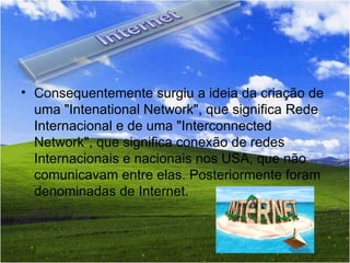 Consequentemente surgiu a ideia da criação de uma "Intenational Network", que significa Rede Internacional e de uma "Interconnected Network", que significa conexão de redes Internacionais e nacionais nos USA, que não comunicavam entre elas. Posteriormente foram denominadas de Internet.   