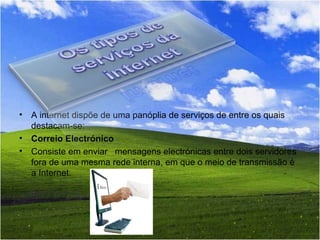 A internet dispõe de uma panóplia de serviços de entre os quais destacam-se: Correio Electrónico Consiste em enviar   mensagens electrónicas entre dois servidores fora de uma mesma rede interna, em que o meio de transmissão é a Internet. 