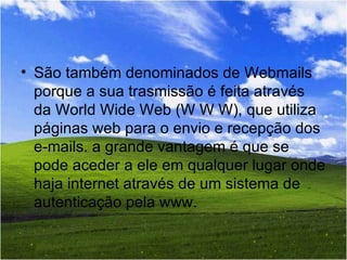 São também denominados de Webmails porque a sua trasmissão é feita através da World Wide Web (W W W), que utiliza páginas web para o envio e recepção dos e-mails. a grande vantagem é que se pode aceder a ele em qualquer lugar onde haja internet através de um sistema de autenticação pela www.  