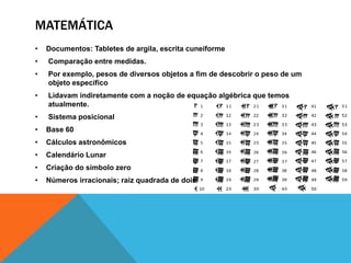 MATEMÁTICA
•

Documentos: Tabletes de argila, escrita cuneiforme

•

Comparação entre medidas.

•

Por exemplo, pesos de diversos objetos a fim de descobrir o peso de um
objeto específico

•

Lidavam indiretamente com a noção de equação algébrica que temos
atualmente.

•

Sistema posicional

•

Base 60

•

Cálculos astronômicos

•

Calendário Lunar

•

Criação do símbolo zero

•

Números irracionais; raiz quadrada de dois

 