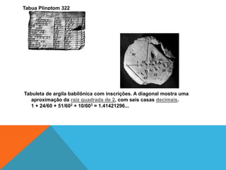 Tabua Plinptom 322

Tabuleta de argila babilônica com inscrições. A diagonal mostra uma
aproximação da raiz quadrada de 2, com seis casas decimais.
1 + 24/60 + 51/602 + 10/603 = 1.41421296...

 