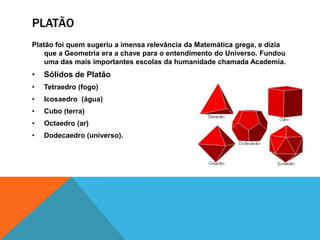 PLATÃO
Platão foi quem sugeriu a imensa relevância da Matemática grega, e dizia
que a Geometria era a chave para o entendimento do Universo. Fundou
uma das mais importantes escolas da humanidade chamada Academia.

•

Sólidos de Platão

•

Tetraedro (fogo)

•

Icosaedro (água)

•

Cubo (terra)

•

Octaedro (ar)

•

Dodecaedro (universo).

 