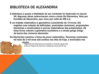 BIBLIOTECA DE ALEXANDRIA
A biblioteca e quase a totalidade de seu conteúdo foi destruída no século
VII. Algumas obras sobreviveram como o texto Os Elementos, feito por
Euclides de Alexandria, que viveu por volta de 300 a.C.
É um tratado matemático e geométrico consistindo de 13 livros; Ele
engloba uma coleção de definições, postulados (axiomas), proposições
(teoremas e construções) e provas matemáticas das proposições. Os
treze livros cobrem a geometria euclidiana e a versão grega antiga
da teoria dos números elementar.
Os Elementos mostrou a força da prova matemática. Teoremas mostrados
há mais de 2 mil anos são aceitos nos dias de hoje, e ensinados nas
escolas atuais.
fragmento dos Elementos encontrado no final do século XIX
entre os Papiros de Oxirrinco, datado de cerca de100 d.C..

 