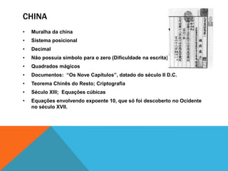 CHINA
•

Muralha da china

•

Sistema posicional

•

Decimal

•

Não possuía símbolo para o zero (Dificuldade na escrita)

•

Quadrados mágicos

•

Documentos: “Os Nove Capítulos”, datado do século II D.C.

•

Teorema Chinês do Resto; Criptografia

•

Século Xlll; Equações cúbicas

•

Equações envolvendo expoente 10, que só foi descoberto no Ocidente
no século XVII.

 