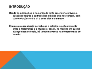 INTRODUÇÃO
Desde os primórdios a humanidade tenta entender o universo,
buscando regras e padrões nos objetos que nos cercam, bem
como relações entre si, e entre eles e o mundo.
Em meio a esse desejo percebe-se a estreita relação existente
entre a Matemática e o mundo e, assim, na medida em que há
avanço nessa ciência, há também avanço na compreensão do
mundo.

 