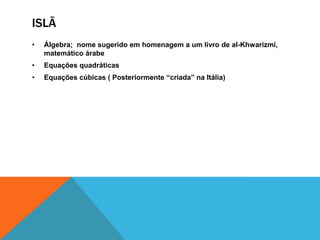 ISLÃ
•

Álgebra; nome sugerido em homenagem a um livro de al-Khwarizmi,
matemático árabe

•

Equações quadráticas

•

Equações cúbicas ( Posteriormente “criada” na Itália)

 