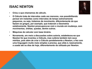 ISAAC NEWTON
•

Criou o que chamamos de cálculo.

•

O Cálculo trata de intervalos cada vez menores, nos possibilitando
pensar em instantes como intervalos de tempo extremamente
pequenos, ou seja, tratamos de movimento, diferentemente do que
faziam os gregos, por exemplo, que tratavam a Geometria
estaticamente. Newton preocupava-se com o mundo em mudança, com
movimentos, órbitas, quedas, dentre outros.

•

Máquinas de calcular com base binária.

•

Novamente, em meio a discussões sobre autoria, estabeleceu-se que
Newton foi que inventou o Cálculo, mas Leibniz também tem seus
méritos, pois além de criar o Cálculo paralelamente a Newton, o fez com
uma linguagem muito mais simples e precisa, que aliás é, basicamente,
a usada até os dias de hoje, diferentemente da utilizada por Newton.

 