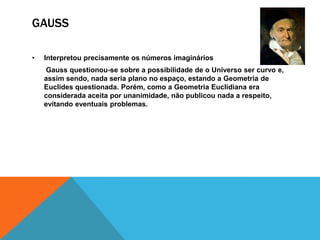 GAUSS
•

Interpretou precisamente os números imaginários
Gauss questionou-se sobre a possibilidade de o Universo ser curvo e,
assim sendo, nada seria plano no espaço, estando a Geometria de
Euclides questionada. Porém, como a Geometria Euclidiana era
considerada aceita por unanimidade, não publicou nada a respeito,
evitando eventuais problemas.

 