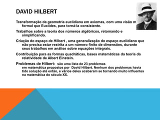 DAVID HILBERT
Transformação da geometria euclidiana em axiomas, com uma visão mais
formal que Euclides, para torná-la consistente.
Trabalhos sobre a teoria dos números algébricos, retomando e
simplificando.

Criação do espaço de Hilbert , uma generalização do espaço euclidiano que
não precisa estar restrita a um número finito de dimensões, durante
seus trabalhos em análise sobre equações integrais.
Contribuição para as formas quadráticas, bases matemáticas da teoria da
relatividade de Albert Einstein.

Problemas de Hilbert: são uma lista de 23 problemas
em matemática propostos por David Hilbert. Nenhum dos problemas havia
tido solução até então, e vários deles acabaram se tornando muito influentes
na matemática do século XX.

 
