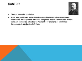 CANTOR
•

Tentou entender o infinito.

•

Para isso, utilizou a ideia de correspondências biunívocas entre os
elementos de conjuntos infinitos, chegando assim a conclusão de que
existem conjuntos infinitos de “tamanhos” diferentes, e infinitos
tamanhos de conjuntos infinitos.

 
